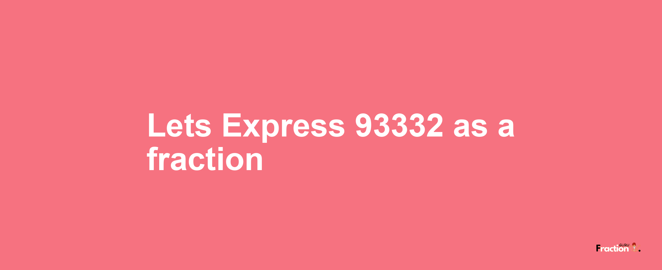 Lets Express 93332 as afraction